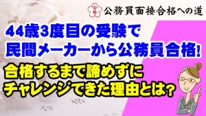 【公務員合格者インタビュー動画Vo.40】44歳3度目の受験で民間メーカーから公務員合格！合格するまで諦めずにチャレンジできた理由とは？